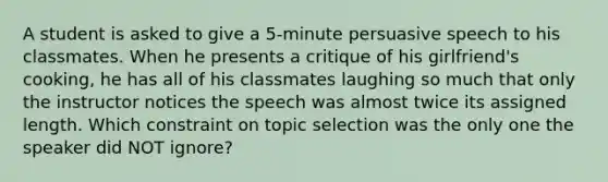 A student is asked to give a 5-minute persuasive speech to his classmates. When he presents a critique of his girlfriend's cooking, he has all of his classmates laughing so much that only the instructor notices the speech was almost twice its assigned length. Which constraint on topic selection was the only one the speaker did NOT ignore?