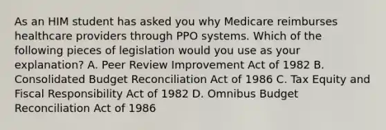 As an HIM student has asked you why Medicare reimburses healthcare providers through PPO systems. Which of the following pieces of legislation would you use as your explanation? A. Peer Review Improvement Act of 1982 B. Consolidated Budget Reconciliation Act of 1986 C. Tax Equity and Fiscal Responsibility Act of 1982 D. Omnibus Budget Reconciliation Act of 1986