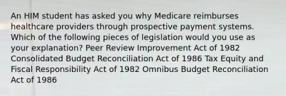 An HIM student has asked you why Medicare reimburses healthcare providers through prospective payment systems. Which of the following pieces of legislation would you use as your explanation? Peer Review Improvement Act of 1982 Consolidated Budget Reconciliation Act of 1986 Tax Equity and Fiscal Responsibility Act of 1982 Omnibus Budget Reconciliation Act of 1986