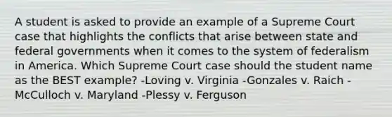 A student is asked to provide an example of a Supreme Court case that highlights the conflicts that arise between state and federal governments when it comes to the system of federalism in America. Which Supreme Court case should the student name as the BEST example? -Loving v. Virginia -Gonzales v. Raich -McCulloch v. Maryland -Plessy v. Ferguson