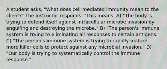 A student asks, "What does cell-mediated immunity mean to the client?" The instructor responds. "This means: A) "The body is trying to defend itself against intracellular microbe invasion by engulfing and destroying the microbe." B) "The person's immune system is trying to eliminating all responses to certain antigens." C) "The person's immune system is trying to rapidly mature more killer cells to protect against any microbial invasion." D) "Our body is trying to systematically control the immune response."