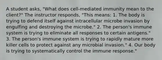 A student asks, "What does cell-mediated immunity mean to the client?" The instructor responds, "This means: 1. The body is trying to defend itself against intracellular microbe invasion by engulfing and destroying the microbe." 2. The person's immune system is trying to eliminate all responses to certain antigens." 3. The person's immune system is trying to rapidly mature more killer cells to protect against any microbial invasion." 4. Our body is trying to systematically control the immune response."