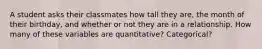 A student asks their classmates how tall they are, the month of their birthday, and whether or not they are in a relationship. How many of these variables are quantitative? Categorical?