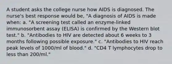 A student asks the college nurse how AIDS is diagnosed. The nurse's best response would be, "A diagnosis of AIDS is made when: a. "A screening test called an enzyme-linked immunosorbent assay (ELISA) is confirmed by the Western blot test." b. "Antibodies to HIV are detected about 6 weeks to 3 months following possible exposure." c. "Antibodies to HIV reach peak levels of 1000/ml of blood." d. "CD4 T lymphocytes drop to less than 200/ml."