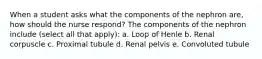 When a student asks what the components of the nephron are, how should the nurse respond? The components of the nephron include (select all that apply): a. Loop of Henle b. Renal corpuscle c. Proximal tubule d. Renal pelvis e. Convoluted tubule