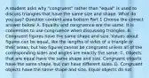 A student asks why​ "congruent" rather than​ "equal" is used to discuss triangles that have the same size and shape. What do you​ say? Question content area bottom Part 1 Choose the correct answer below. A. Equality and congruence are the same. It is convention to use congruence when discussing triangles. B. Congruent figures have the same shape and size. Values about figures can be​ equal, like the lengths of sides of a triangle or their​ areas, but two figures cannot be congruent unless all of the corresponding sides and angles are exactly the same. C. Objects that are equal have the same shape and size. Congruent objects have the same​ shape, but can have different sizes. D. Congruent objects have the same shape and size. Equal objects do not.