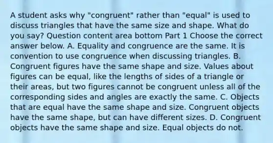 A student asks why​ "congruent" rather than​ "equal" is used to discuss triangles that have the same size and shape. What do you​ say? Question content area bottom Part 1 Choose the correct answer below. A. Equality and congruence are the same. It is convention to use congruence when discussing triangles. B. Congruent figures have the same shape and size. Values about figures can be​ equal, like the lengths of sides of a triangle or their​ areas, but two figures cannot be congruent unless all of the corresponding sides and angles are exactly the same. C. Objects that are equal have the same shape and size. Congruent objects have the same​ shape, but can have different sizes. D. Congruent objects have the same shape and size. Equal objects do not.