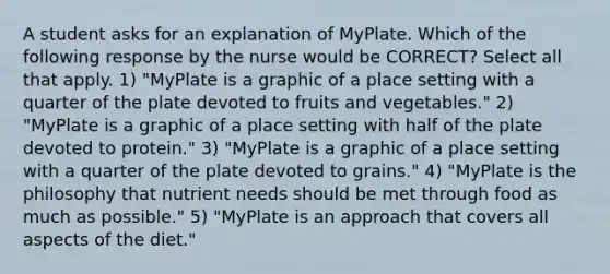 A student asks for an explanation of MyPlate. Which of the following response by the nurse would be CORRECT? Select all that apply. 1) "MyPlate is a graphic of a place setting with a quarter of the plate devoted to fruits and vegetables." 2) "MyPlate is a graphic of a place setting with half of the plate devoted to protein." 3) "MyPlate is a graphic of a place setting with a quarter of the plate devoted to grains." 4) "MyPlate is the philosophy that nutrient needs should be met through food as much as possible." 5) "MyPlate is an approach that covers all aspects of the diet."