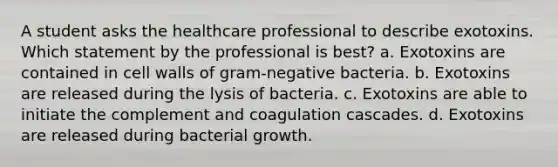 A student asks the healthcare professional to describe exotoxins. Which statement by the professional is best? a. Exotoxins are contained in cell walls of gram-negative bacteria. b. Exotoxins are released during the lysis of bacteria. c. Exotoxins are able to initiate the complement and coagulation cascades. d. Exotoxins are released during bacterial growth.