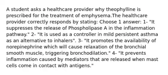 A student asks a healthcare provider why theophylline is prescribed for the treatment of emphysema.The healthcare provider correctly responds by stating: Choose 1 answer: 1- "It suppresses the release of Phospholipase A in the inflammation pathway." 2- "It is used as a controller in mild persistent asthma as an alternative to inhalers". 3- "It promotes the availability of norepinephrine which will cause relaxation of the bronchial smooth muscle, triggering bronchodilation." 4- "It prevents inflammation caused by mediators that are released when mast cells come in contact with antigens."