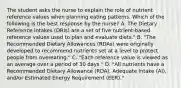 The student asks the nurse to explain the role of nutrient reference values when planning eating patterns. Which of the following is the best response by the nurse? A. The Dietary Reference Intakes (DRIs) are a set of five nutrient-based reference values used to plan and evaluate diets." B. "The Recommended Dietary Allowances (RDAs) were originally developed to recommend nutrients set at a level to protect people from overeating." C. "Each reference value is viewed as an average over a period of 30 days." D. "All nutrients have a Recommended Dietary Allowance (RDA), Adequate Intake (AI), and/or Estimated Energy Requirement (EER)."