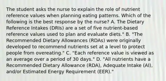 The student asks the nurse to explain the role of nutrient reference values when planning eating patterns. Which of the following is the best response by the nurse? A. The Dietary Reference Intakes (DRIs) are a set of five nutrient-based reference values used to plan and evaluate diets." B. "The Recommended Dietary Allowances (RDAs) were originally developed to recommend nutrients set at a level to protect people from overeating." C. "Each reference value is viewed as an average over a period of 30 days." D. "All nutrients have a Recommended Dietary Allowance (RDA), Adequate Intake (AI), and/or Estimated Energy Requirement (EER)."