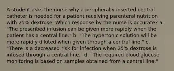 A student asks the nurse why a peripherally inserted central catheter is needed for a patient receiving parenteral nutrition with 25% dextrose. Which response by the nurse is accurate? a. "The prescribed infusion can be given more rapidly when the patient has a central line." b. "The hypertonic solution will be more rapidly diluted when given through a central line." c. "There is a decreased risk for infection when 25% dextrose is infused through a central line." d. "The required blood glucose monitoring is based on samples obtained from a central line."