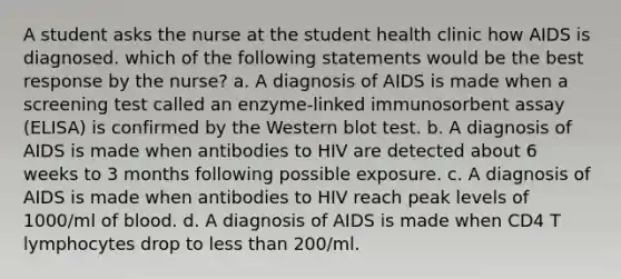 A student asks the nurse at the student health clinic how AIDS is diagnosed. which of the following statements would be the best response by the nurse? a. A diagnosis of AIDS is made when a screening test called an enzyme-linked immunosorbent assay (ELISA) is confirmed by the Western blot test. b. A diagnosis of AIDS is made when antibodies to HIV are detected about 6 weeks to 3 months following possible exposure. c. A diagnosis of AIDS is made when antibodies to HIV reach peak levels of 1000/ml of blood. d. A diagnosis of AIDS is made when CD4 T lymphocytes drop to less than 200/ml.