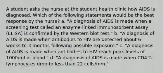 A student asks the nurse at the student health clinic how AIDS is diagnosed. Which of the following statements would be the best response by the nurse? a. "A diagnosis of AIDS is made when a screening test called an enzyme-linked immunosorbent assay (ELISA) is confirmed by the Western blot test." b. "A diagnosis of AIDS is made when antibodies to HIV are detected about 6 weeks to 3 months following possible exposure." c. "A diagnosis of AIDS is made when antibodies to HIV reach peak levels of 1000/ml of blood." d. "A diagnosis of AIDS is made when CD4 T-lymphocytes drop to less than 22 cells/mm."