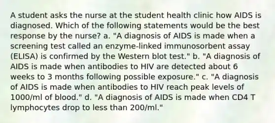 A student asks the nurse at the student health clinic how AIDS is diagnosed. Which of the following statements would be the best response by the nurse? a. "A diagnosis of AIDS is made when a screening test called an enzyme-linked immunosorbent assay (ELISA) is confirmed by the Western blot test." b. "A diagnosis of AIDS is made when antibodies to HIV are detected about 6 weeks to 3 months following possible exposure." c. "A diagnosis of AIDS is made when antibodies to HIV reach peak levels of 1000/ml of blood." d. "A diagnosis of AIDS is made when CD4 T lymphocytes drop to less than 200/ml."