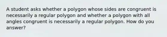 A student asks whether a polygon whose sides are congruent is necessarily a regular polygon and whether a polygon with all angles congruent is necessarily a regular polygon. How do you​ answer?