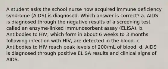 A student asks the school nurse how acquired immune deficiency syndrome (AIDS) is diagnosed. Which answer is correct? a. AIDS is diagnosed through the negative results of a screening test called an enzyme-linked immunosorbent assay (ELISA). b. Antibodies to HIV, which form in about 6 weeks to 3 months following infection with HIV, are detected in the blood. c. Antibodies to HIV reach peak levels of 200/mL of blood. d. AIDS is diagnosed through positive ELISA results and clinical signs of AIDS.