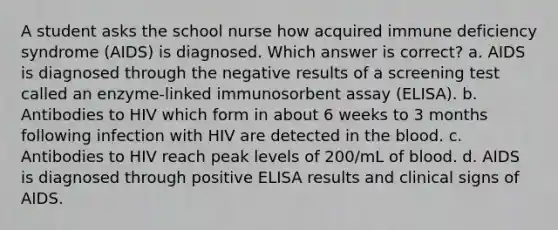 A student asks the school nurse how acquired immune deficiency syndrome (AIDS) is diagnosed. Which answer is correct? a. AIDS is diagnosed through the negative results of a screening test called an enzyme-linked immunosorbent assay (ELISA). b. Antibodies to HIV which form in about 6 weeks to 3 months following infection with HIV are detected in the blood. c. Antibodies to HIV reach peak levels of 200/mL of blood. d. AIDS is diagnosed through positive ELISA results and clinical signs of AIDS.