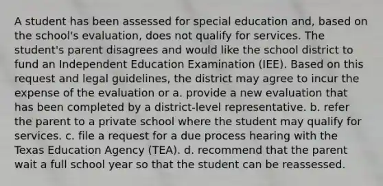 A student has been assessed for special education and, based on the school's evaluation, does not qualify for services. The student's parent disagrees and would like the school district to fund an Independent Education Examination (IEE). Based on this request and legal guidelines, the district may agree to incur the expense of the evaluation or a. provide a new evaluation that has been completed by a district-level representative. b. refer the parent to a private school where the student may qualify for services. c. file a request for a due process hearing with the Texas Education Agency (TEA). d. recommend that the parent wait a full school year so that the student can be reassessed.