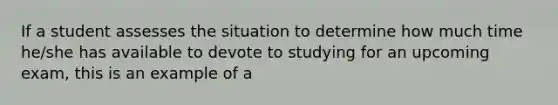 If a student assesses the situation to determine how much time he/she has available to devote to studying for an upcoming exam, this is an example of a