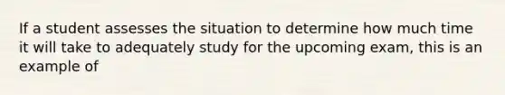 If a student assesses the situation to determine how much time it will take to adequately study for the upcoming exam, this is an example of