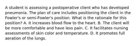 A student is assessing a postoperative client who has developed pneumonia. The plan of care includes positioning the client in the Fowler's or semi-Fowler's position. What is the rationale for this position? A. It increases blood flow to the heart. B. The client will be more comfortable and have less pain. C. It facilitates nursing assessments of skin color and temperature. D. It promotes full aeration of the lungs.