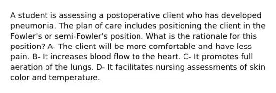 A student is assessing a postoperative client who has developed pneumonia. The plan of care includes positioning the client in the Fowler's or semi-Fowler's position. What is the rationale for this position? A- The client will be more comfortable and have less pain. B- It increases blood flow to the heart. C- It promotes full aeration of the lungs. D- It facilitates nursing assessments of skin color and temperature.