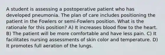 A student is assessing a postoperative patient who has developed pneumonia. The plan of care includes positioning the patient in the Fowlers or semi-Fowlers position. What is the rationale for this position? A) It increases blood flow to the heart. B) The patient will be more comfortable and have less pain. C) It facilitates nursing assessments of skin color and temperature. D) It promotes full aeration of the lungs.