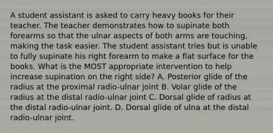 A student assistant is asked to carry heavy books for their teacher. The teacher demonstrates how to supinate both forearms so that the ulnar aspects of both arms are touching, making the task easier. The student assistant tries but is unable to fully supinate his right forearm to make a flat surface for the books. What is the MOST appropriate intervention to help increase supination on the right side? A. Posterior glide of the radius at the proximal radio-ulnar joint B. Volar glide of the radius at the distal radio-ulnar joint C. Dorsal glide of radius at the distal radio-ulnar joint. D. Dorsal glide of ulna at the distal radio-ulnar joint.