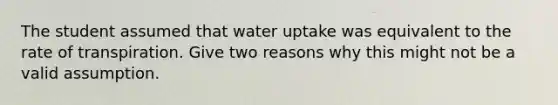 The student assumed that water uptake was equivalent to the rate of transpiration. Give two reasons why this might not be a valid assumption.