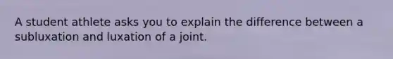 A student athlete asks you to explain the difference between a subluxation and luxation of a joint.