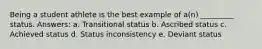 Being a student athlete is the best example of a(n) _________ status. Answers: a. Transitional status b. Ascribed status c. Achieved status d. Status inconsistency e. Deviant status