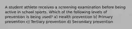 A student athlete receives a screening examination before being active in school sports. Which of the following levels of prevention is being used? a) Health prevention b) Primary prevention c) Tertiary prevention d) Secondary prevention