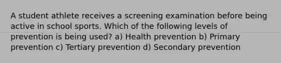 A student athlete receives a screening examination before being active in school sports. Which of the following levels of prevention is being used? a) Health prevention b) Primary prevention c) Tertiary prevention d) Secondary prevention