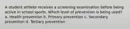 A student athlete receives a screening examination before being active in school sports. Which level of prevention is being used? a. Health prevention b. Primary prevention c. Secondary prevention d. Tertiary prevention