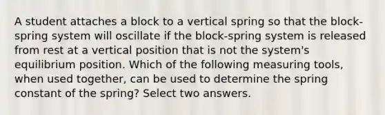 A student attaches a block to a vertical spring so that the block-spring system will oscillate if the block-spring system is released from rest at a vertical position that is not the system's equilibrium position. Which of the following measuring tools, when used together, can be used to determine the spring constant of the spring? Select two answers.