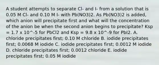 A student attempts to separate Cl- and I- from a solution that is 0.05 M Cl- and 0.10 M I- with Pb(NO3)2. As Pb(NO3)2 is added, which anion will precipitate first and what will the concentration of the anion be when the second anion begins to precipitate? Ksp = 1.7 x 10^-5 for PbCl2 and Ksp = 9.8 x 10^-9 for PbI2. A. chloride precipitates first; 0.10 M chloride B. iodide precipitates first; 0.0068 M iodide C. iodide precipitates first; 0.0012 M iodide D. chloride precipitates first; 0.0012 chloride E. iodide precipitates first; 0.05 M iodide