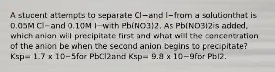 A student attempts to separate Cl−and I−from a solutionthat is 0.05M Cl−and 0.10M I−with Pb(NO3)2. As Pb(NO3)2is added, which anion will precipitate first and what will the concentration of the anion be when the second anion begins to precipitate? Ksp= 1.7 x 10−5for PbCl2and Ksp= 9.8 x 10−9for PbI2.