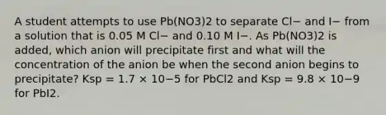 A student attempts to use Pb(NO3)2 to separate Cl− and I− from a solution that is 0.05 M Cl− and 0.10 M I−. As Pb(NO3)2 is added, which anion will precipitate first and what will the concentration of the anion be when the second anion begins to precipitate? Ksp = 1.7 × 10−5 for PbCl2 and Ksp = 9.8 × 10−9 for PbI2.