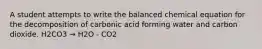 A student attempts to write the balanced chemical equation for the decomposition of carbonic acid forming water and carbon dioxide. H2CO3 → H2O - CO2