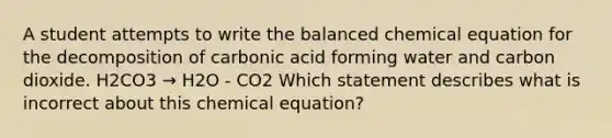 A student attempts to write the balanced chemical equation for the decomposition of carbonic acid forming water and carbon dioxide. H2CO3 → H2O - CO2 Which statement describes what is incorrect about this chemical equation?