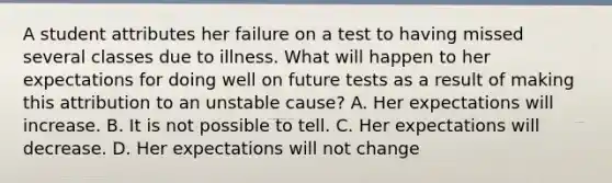 A student attributes her failure on a test to having missed several classes due to illness. What will happen to her expectations for doing well on future tests as a result of making this attribution to an unstable cause? A. Her expectations will increase. B. It is not possible to tell. C. Her expectations will decrease. D. Her expectations will not change