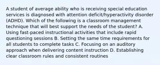 A student of average ability who is receiving special education services is diagnosed with attention deficit/hyperactivity disorder (ADHD). Which of the following is a classroom management technique that will best support the needs of the student? A. Using fast-paced instructional activities that include rapid questioning sessions B. Setting the same time requirements for all students to complete tasks C. Focusing on an auditory approach when delivering content instruction D. Establishing clear classroom rules and consistent routines