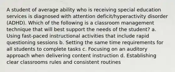 A student of average ability who is receiving special education services is diagnosed with attention deficit/hyperactivity disorder (ADHD). Which of the following is a classroom management technique that will best support the needs of the student? a. Using fast-paced instructional activities that include rapid questioning sessions b. Setting the same time requirements for all students to complete tasks c. Focusing on an auditory approach when delivering content instruction d. Establishing clear classrooms rules and consistent routines