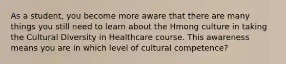 As a student, you become more aware that there are many things you still need to learn about the Hmong culture in taking the Cultural Diversity in Healthcare course. This awareness means you are in which level of cultural competence?