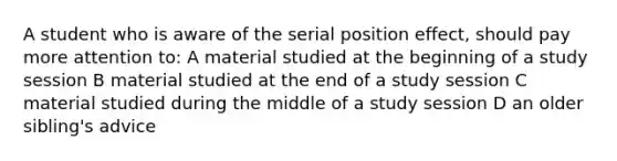 A student who is aware of the serial position effect, should pay more attention to: A material studied at the beginning of a study session B material studied at the end of a study session C material studied during the middle of a study session D an older sibling's advice