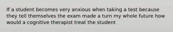 If a student becomes very anxious when taking a test because they tell themselves the exam made a turn my whole future how would a cognitive therapist treat the student