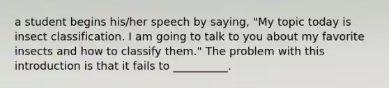 a student begins his/her speech by saying, "My topic today is insect classification. I am going to talk to you about my favorite insects and how to classify them." The problem with this introduction is that it fails to __________.