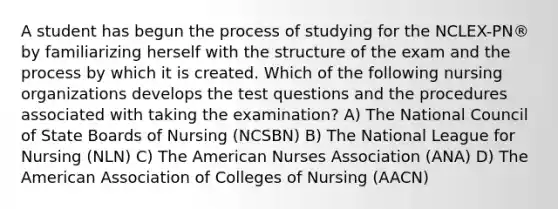 A student has begun the process of studying for the NCLEX-PN® by familiarizing herself with the structure of the exam and the process by which it is created. Which of the following nursing organizations develops the test questions and the procedures associated with taking the examination? A) The National Council of State Boards of Nursing (NCSBN) B) The National League for Nursing (NLN) C) The American Nurses Association (ANA) D) The American Association of Colleges of Nursing (AACN)